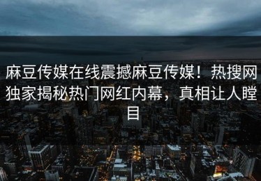 麻豆传媒在线震撼麻豆传媒！热搜网独家揭秘热门网红内幕，真相让人瞠目