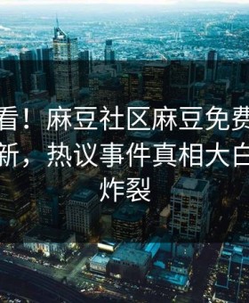 探秘速看！麻豆社区麻豆免费版今晚重磅更新，热议事件真相大白细节太炸裂