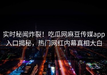 实时秘闻炸裂！吃瓜网麻豆传媒app入口揭秘，热门网红内幕真相大白