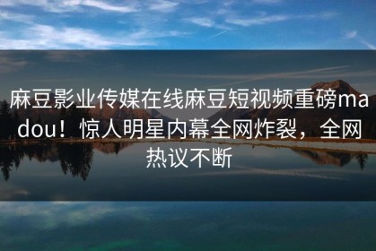 麻豆影业传媒在线麻豆短视频重磅madou！惊人明星内幕全网炸裂，全网热议不断