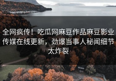 全网疯传！吃瓜网麻豆作品麻豆影业传媒在线更新，劲爆当事人秘闻细节太炸裂