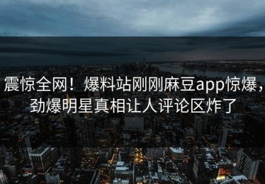 震惊全网！爆料站刚刚麻豆app惊爆，劲爆明星真相让人评论区炸了