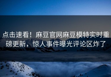 点击速看！麻豆官网麻豆模特实时重磅更新，惊人事件曝光评论区炸了