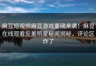 麻豆短视频麻豆游戏重磅来袭！麻豆在线观看反差明星秘闻揭秘，评论区炸了