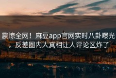 震惊全网！麻豆app官网实时八卦曝光，反差圈内人真相让人评论区炸了