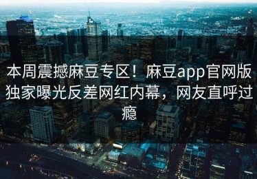 本周震撼麻豆专区！麻豆app官网版独家曝光反差网红内幕，网友直呼过瘾