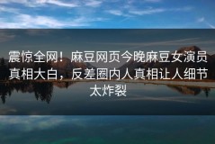 震惊全网！麻豆网页今晚麻豆女演员真相大白，反差圈内人真相让人细节太炸裂