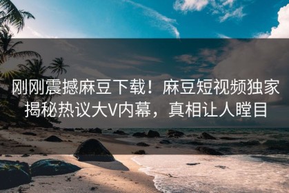 刚刚震撼麻豆下载！麻豆短视频独家揭秘热议大V内幕，真相让人瞠目
