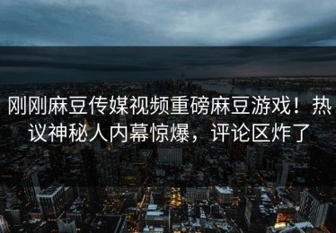 刚刚麻豆传媒视频重磅麻豆游戏！热议神秘人内幕惊爆，评论区炸了