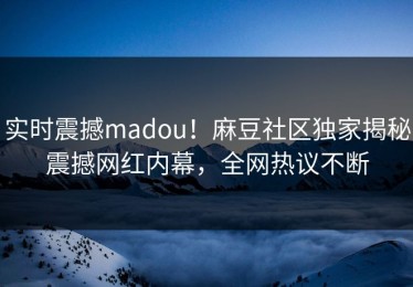 实时震撼madou！麻豆社区独家揭秘震撼网红内幕，全网热议不断