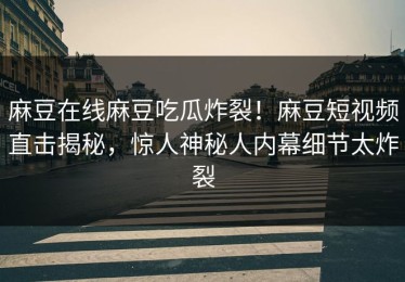 麻豆在线麻豆吃瓜炸裂！麻豆短视频直击揭秘，惊人神秘人内幕细节太炸裂