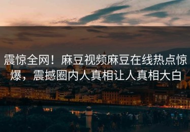 震惊全网！麻豆视频麻豆在线热点惊爆，震撼圈内人真相让人真相大白