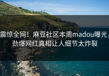 震惊全网！麻豆社区本周madou曝光，劲爆网红真相让人细节太炸裂