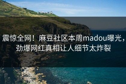 震惊全网！麻豆社区本周madou曝光，劲爆网红真相让人细节太炸裂