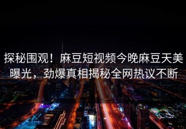 探秘围观！麻豆短视频今晚麻豆天美曝光，劲爆真相揭秘全网热议不断
