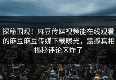 探秘围观！麻豆传媒视频能在线观看的麻豆麻豆传媒下载曝光，震撼真相揭秘评论区炸了