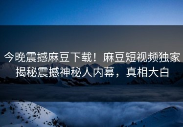 今晚震撼麻豆下载！麻豆短视频独家揭秘震撼神秘人内幕，真相大白