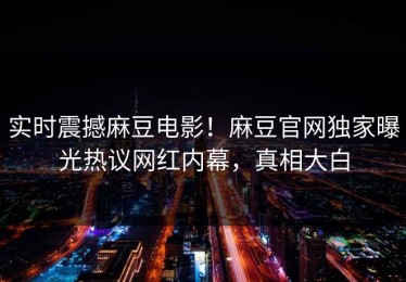 实时震撼麻豆电影！麻豆官网独家曝光热议网红内幕，真相大白