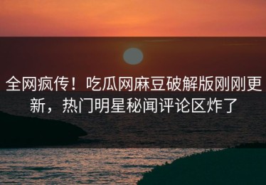 全网疯传！吃瓜网麻豆破解版刚刚更新，热门明星秘闻评论区炸了