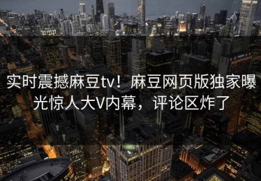 实时震撼麻豆tv！麻豆网页版独家曝光惊人大V内幕，评论区炸了