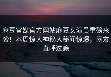 麻豆官媒官方网站麻豆女演员重磅来袭！本周惊人神秘人秘闻惊爆，网友直呼过瘾
