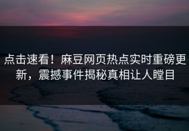 点击速看！麻豆网页热点实时重磅更新，震撼事件揭秘真相让人瞠目
