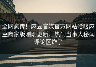 全网疯传！麻豆官媒官方网站哈喽麻豆商家版刚刚更新，热门当事人秘闻评论区炸了
