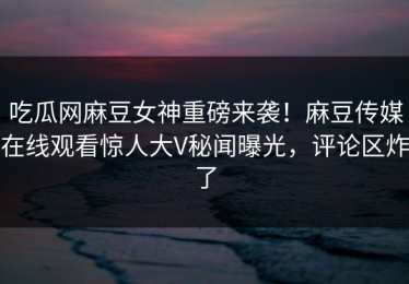吃瓜网麻豆女神重磅来袭！麻豆传媒在线观看惊人大V秘闻曝光，评论区炸了