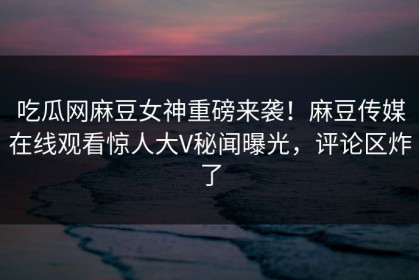 吃瓜网麻豆女神重磅来袭！麻豆传媒在线观看惊人大V秘闻曝光，评论区炸了