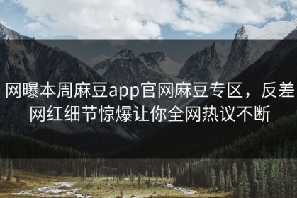 网曝本周麻豆app官网麻豆专区，反差网红细节惊爆让你全网热议不断