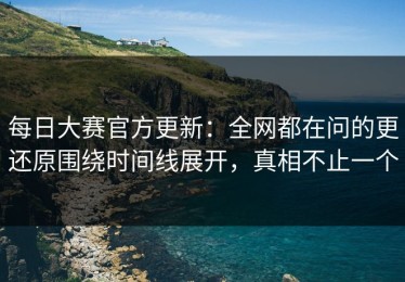 每日大赛官方更新：全网都在问的更还原围绕时间线展开，真相不止一个