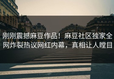 刚刚震撼麻豆作品！麻豆社区独家全网炸裂热议网红内幕，真相让人瞠目