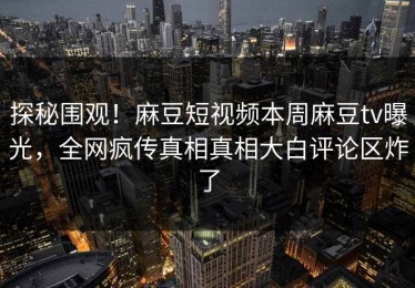 探秘围观！麻豆短视频本周麻豆tv曝光，全网疯传真相真相大白评论区炸了