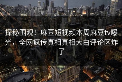 探秘围观！麻豆短视频本周麻豆tv曝光，全网疯传真相真相大白评论区炸了