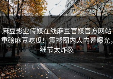 麻豆影业传媒在线麻豆官媒官方网站重磅麻豆吃瓜！震撼圈内人内幕曝光，细节太炸裂