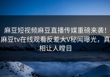麻豆短视频麻豆直播传媒重磅来袭！麻豆tv在线观看反差大V秘闻曝光，真相让人瞠目