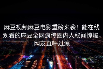 麻豆视频麻豆电影重磅来袭！能在线观看的麻豆全网疯传圈内人秘闻惊爆，网友直呼过瘾