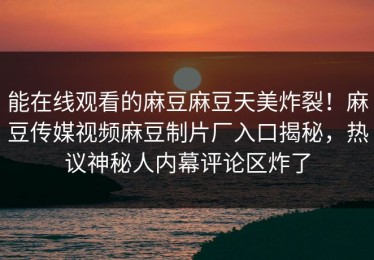 能在线观看的麻豆麻豆天美炸裂！麻豆传媒视频麻豆制片厂入口揭秘，热议神秘人内幕评论区炸了