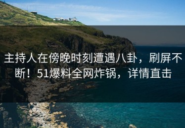 主持人在傍晚时刻遭遇八卦，刷屏不断！51爆料全网炸锅，详情直击
