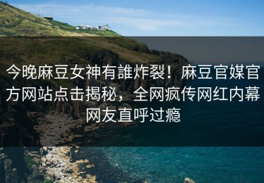 今晚麻豆女神有誰炸裂！麻豆官媒官方网站点击揭秘，全网疯传网红内幕网友直呼过瘾