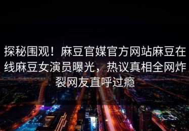 探秘围观！麻豆官媒官方网站麻豆在线麻豆女演员曝光，热议真相全网炸裂网友直呼过瘾