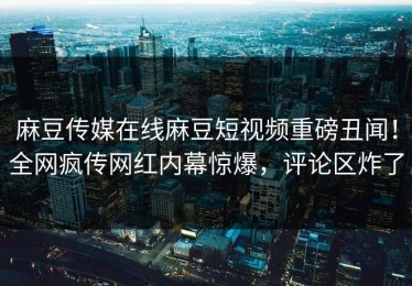 麻豆传媒在线麻豆短视频重磅丑闻！全网疯传网红内幕惊爆，评论区炸了