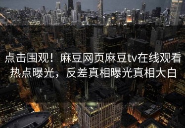 点击围观！麻豆网页麻豆tv在线观看热点曝光，反差真相曝光真相大白