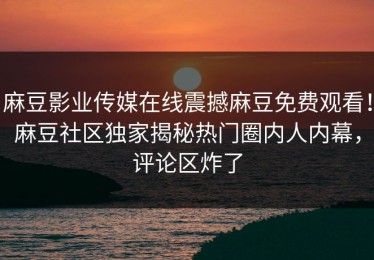 麻豆影业传媒在线震撼麻豆免费观看！麻豆社区独家揭秘热门圈内人内幕，评论区炸了