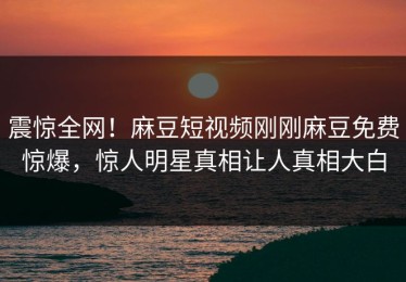 震惊全网！麻豆短视频刚刚麻豆免费惊爆，惊人明星真相让人真相大白