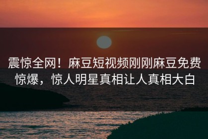 震惊全网！麻豆短视频刚刚麻豆免费惊爆，惊人明星真相让人真相大白