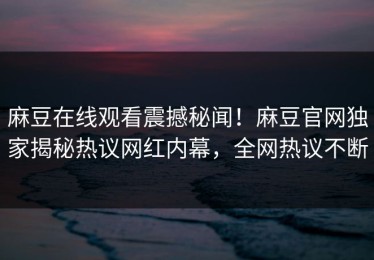麻豆在线观看震撼秘闻！麻豆官网独家揭秘热议网红内幕，全网热议不断