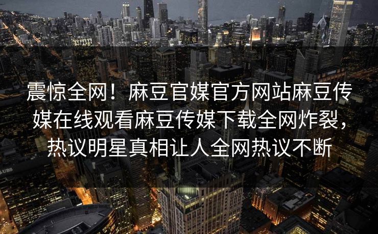 震惊全网！麻豆官媒官方网站麻豆传媒在线观看麻豆传媒下载全网炸裂，热议明星真相让人全网热议不断