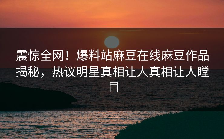 震惊全网！爆料站麻豆在线麻豆作品揭秘，热议明星真相让人真相让人瞠目