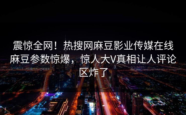 震惊全网！热搜网麻豆影业传媒在线麻豆参数惊爆，惊人大V真相让人评论区炸了